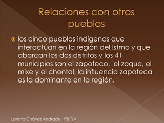    los cinco pueblos indígenas que
    interactúan en la región del Istmo y que
    abarcan los dos distritos y los 41
    municipios son el zapoteco, el zoque, el
    mixe y el chontal, la influencia zapoteca
    es la dominante en la región.




Lorena Chávez Andrade 1ºB T/V
 