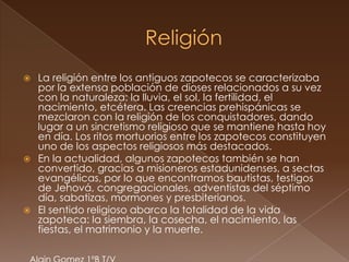    La religión entre los antiguos zapotecos se caracterizaba
    por la extensa población de dioses relacionados a su vez
    con la naturaleza: la lluvia, el sol, la fertilidad, el
    nacimiento, etcétera. Las creencias prehispánicas se
    mezclaron con la religión de los conquistadores, dando
    lugar a un sincretismo religioso que se mantiene hasta hoy
    en día. Los ritos mortuorios entre los zapotecos constituyen
    uno de los aspectos religiosos más destacados.
   En la actualidad, algunos zapotecos también se han
    convertido, gracias a misioneros estadunidenses, a sectas
    evangélicas, por lo que encontramos bautistas, testigos
    de Jehová, congregacionales, adventistas del séptimo
    día, sabatizas, mormones y presbiterianos.
   El sentido religioso abarca la totalidad de la vida
    zapoteca: la siembra, la cosecha, el nacimiento, las
    fiestas, el matrimonio y la muerte.
 