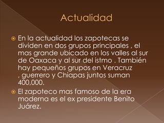  En la actualidad los zapotecas se
  dividen en dos grupos principales , el
  mas grande ubicado en los valles al sur
  de Oaxaca y al sur del istmo . También
  hay pequeños grupos en Veracruz
  , guerrero y Chiapas juntos suman
  400,000.
 El zapoteco mas famoso de la era
  moderna es el ex presidente Benito
  Juárez.
 