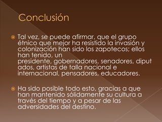    Tal vez, se puede afirmar, que el grupo
    étnico que mejor ha resistido la invasión y
    colonización han sido los zapotecos; ellos
    han tenido, un
    presidente, gobernadores, senadores, diput
    ados, artistas de talla nacional e
    internacional, pensadores, educadores.

   Ha sido posible todo esto, gracias a que
    han mantenido sólidamente su cultura a
    través del tiempo y a pesar de las
    adversidades del destino.
 