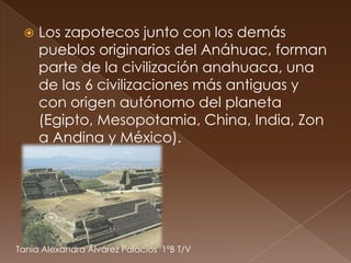    Los zapotecos junto con los demás
     pueblos originarios del Anáhuac, forman
     parte de la civilización anahuaca, una
     de las 6 civilizaciones más antiguas y
     con origen autónomo del planeta
     (Egipto, Mesopotamia, China, India, Zon
     a Andina y México).




Tania Alexandra Álvarez Palacios 1ºB T/V
 