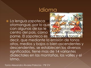    La lengua zapoteca se deriva del
     otomangue, por lo que está emparentada
     con algunas de las lenguas habladas en el
     centro del país, como el otomí, mazahua y
     pame. El zapoteco es una lengua tonal; es
     decir, que mediante la emisión de tonos
     altos, medios y bajos o bien ascendentes y
     descendentes, se establecen los diversos
     significados. tiene mas de 14 variantes
     dialectales en las montañas, los valles y el
     istmo.
Tania Alexandra Álvarez Palacios 1ºB T/V
 