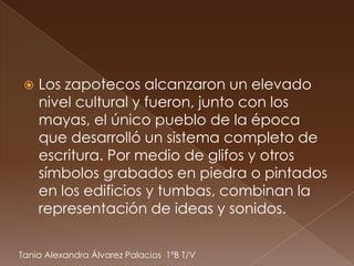    Los zapotecos alcanzaron un elevado
     nivel cultural y fueron, junto con los
     mayas, el único pueblo de la época
     que desarrolló un sistema completo de
     escritura. Por medio de glifos y otros
     símbolos grabados en piedra o pintados
     en los edificios y tumbas, combinan la
     representación de ideas y sonidos.


Tania Alexandra Álvarez Palacios 1ºB T/V
 