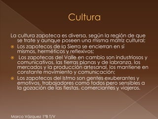 La cultura zapoteca es diversa, según la región de que
   se trate y aunque poseen una misma matriz cultural;
 Los zapotecos de la Sierra se encierran en sí
   mismos, herméticos y reflexivos;
 Los zapotecas del Valle en cambio son industriosos y
   comunicativos, las tierras planas y de labranza, los
   mercados y la producción artesanal, los mantiene en
   constante movimiento y comunicación;
 Los zapotecos del Istmo son gentes exuberantes y
   emotivos, trabajadores como todos pero sensibles a
   la gozación de las fiestas, comerciantes y viajeros.




Marco Vázquez 1ºB T/V
 