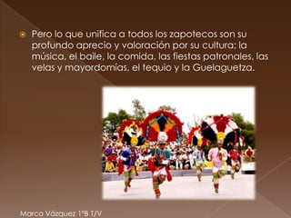    Pero lo que unifica a todos los zapotecos son su
    profundo aprecio y valoración por su cultura; la
    música, el baile, la comida, las fiestas patronales, las
    velas y mayordomías, el tequio y la Guelaguetza.




Marco Vázquez 1ºB T/V
 