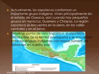    Actualmente, los zapotecos conforman un
    importante grupo indígena. Viven principalmente en
    el estado de Oaxaca, aún cuando hay pequeños
    grupos en Veracruz, Guerrero y Chiapas. La región
    zapoteca se encuentra en la sierra, en los valles
    centrales y en el istmo.
   Desde un punto de visto lingüístico, el zapoteco
    forma parte de la familia oaxaqueña y se encuentra
    entre las lenguas indígenas con mayor número de
    hablantes en nuestro país.




Marco Vázquez 1ºB T/V
 