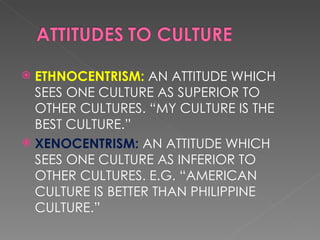 ETHNOCENTRISM: AN ATTITUDE WHICH SEES ONE CULTURE AS SUPERIOR TO OTHER CULTURES. “MY CULTURE IS THE BEST CULTURE.” XENOCENTRISM: AN ATTITUDE WHICH SEES ONE CULTURE AS INFERIOR TO OTHER CULTURES. E.G. “AMERICAN CULTURE IS BETTER THAN PHILIPPINE CULTURE.”