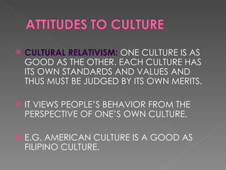 CULTURAL RELATIVISM: ONE CULTURE IS AS GOOD AS THE OTHER. EACH CULTURE HAS ITS OWN STANDARDS AND VALUES AND THUS MUST BE JUDGED BY ITS OWN MERITS. IT VIEWS PEOPLE’S BEHAVIOR FROM THE PERSPECTIVE OF ONE’S OWN CULTURE. E.G. AMERICAN CULTURE IS A GOOD AS FILIPINO CULTURE.