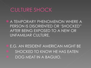 A TEMPORARY PHENOMENON WHERE A PERSON IS DISORIENTED OR ‘SHOCKED” AFTER BEING EXPOSED TO A NEW OR UNFAMILIAR CULTURE. E.G. AN RESIDENT AMERICAN MIGHT BE SHOCKED TO KNOW HE HAS EATEN DOG MEAT IN A BAGUIO.