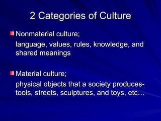 2 Categories of Culture Nonmaterial culture; language, values, rules, knowledge, and shared meanings Material culture; physical objects that a society produces-tools, streets, sculptures, and toys, etc… 