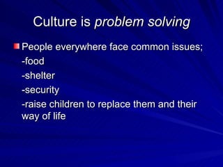 Culture is  problem solving People everywhere face common issues; -food -shelter -security -raise children to replace them and their way of life 