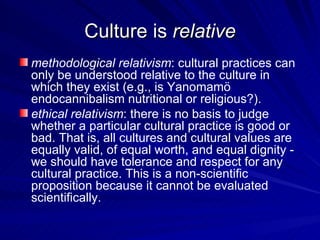 Culture is  relative methodological relativism : cultural practices can only be understood relative to the culture in which they exist (e.g., is Yanomamö endocannibalism nutritional or religious?). ethical relativism : there is no basis to judge whether a particular cultural practice is good or bad. That is, all cultures and cultural values are equally valid, of equal worth, and equal dignity - we should have tolerance and respect for any cultural practice. This is a non-scientific proposition because it cannot be evaluated scientifically. 