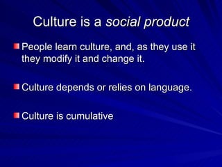 Culture is a  social product People learn culture, and, as they use it they modify it and change it. Culture depends or relies on language. Culture is cumulative 