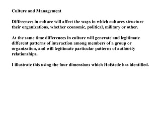Culture and Management Differences in culture will affect the ways in which cultures structure their organizations, whether economic, political, military or other. At the same time differences in culture will generate and legitimate different patterns of interaction among members of a group or organization, and will legitimate particular patterns of authority relationships. I illustrate this using the four dimensions which Hofstede has identified. 