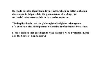 Hofstede has also identified a fifth cluster, which he calls Confucian dynamism, to help explain the phenomenon of widespread successful entrepreneurship in East Asian cultures. The implication is that the philosophical/religious value system of a culture is also an important determinant of members behaviour. (This is an idea that goes back to Max Weber’s “The Protestant Ethic  and the Spirit of Capitalism”.) 
