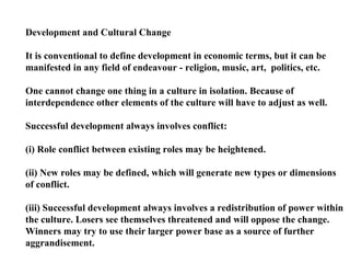 Development and Cultural Change It is conventional to define development in economic terms, but it can be manifested in any field of endeavour - religion, music, art,  politics, etc. One cannot change one thing in a culture in isolation. Because of  interdependence other elements of the culture will have to adjust as well. Successful development always involves conflict: (i) Role conflict between existing roles may be heightened. (ii) New roles may be defined, which will generate new types or dimensions of conflict. (iii) Successful development always involves a redistribution of power within  the culture. Losers see themselves threatened and will oppose the change. Winners may try to use their larger power base as a source of further  aggrandisement. 