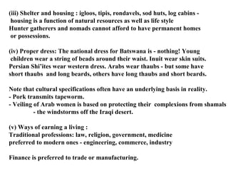 (iii) Shelter and housing : igloos, tipis, rondavels, sod huts, log cabins - housing is a function of natural resources as well as life style Hunter gatherers and nomads cannot afford to have permanent homes or possessions. (iv) Proper dress: The national dress for Batswana is - nothing! Young children wear a string of beads around their waist. Inuit wear skin suits. Persian Shi’ites wear western dress. Arabs wear thaubs - but some have  short thaubs  and long beards, others have long thaubs and short beards. Note that cultural specifications often have an underlying basis in reality. - Pork transmits tapeworm.  - Veiling of Arab women is based on protecting their  complexions from shamals   - the windstorms off the Iraqi desert. (v) Ways of earning a living : Traditional professions: law, religion, government, medicine preferred to modern ones - engineering, commerce, industry Finance is preferred to trade or manufacturing.  