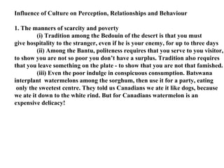 Influence of Culture on Perception, Relationships and Behaviour 1. The manners of scarcity and poverty (i) Tradition among the Bedouin of the desert is that you must  give hospitality to the stranger, even if he is your enemy, for up to three days (ii) Among the Bantu, politeness requires that you serve to you visitor, to show you are not so poor you don’t have a surplus. Tradition also requires  that you leave something on the plate - to show that you are not that famished. (iii) Even the poor indulge in conspicuous consumption. Batswana  interplant  watermelons among the sorghum, then use it for a party, eating only the sweetest centre. They told us Canadians we ate it like dogs, because we ate it down to the white rind. But for Canadians watermelon is an expensive delicacy! 