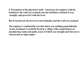 2. Perception of the physical world - American site engineer told his  bricklayer the wall was crooked, but the bricklayer insisted it was straight, and proved it with his level.  But it turned out the level was out of plumb, and the wall was crooked.  The engineer’s explanation was that there was nothing perpendicular in the workman’s world.He lived in a village with round houses on meandering roads and paths, none of which was straight and that never intersected at right angles.  