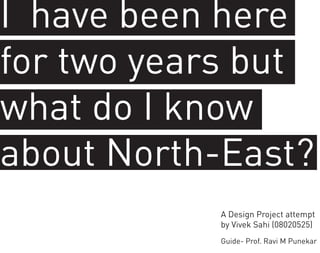 I have been here
for two years but
what do I know
about North-East?
           A Design Project attempt
           by Vivek Sahi (08020525)
           Guide- Prof. Ravi M Punekar
 