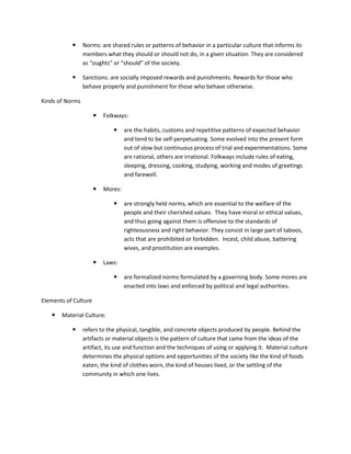      Norms: are shared rules or patterns of behavior in a particular culture that informs its
                 members what they should or should not do, in a given situation. They are considered
                 as “oughts” or “should” of the society.

                Sanctions: are socially imposed rewards and punishments. Rewards for those who
                 behave properly and punishment for those who behave otherwise.

Kinds of Norms

                         Folkways:

                                  are the habits, customs and repetitive patterns of expected behavior
                                   and tend to be self-perpetuating. Some evolved into the present form
                                   out of slow but continuous process of trial and experimentations. Some
                                   are rational, others are irrational. Folkways include rules of eating,
                                   sleeping, dressing, cooking, studying, working and modes of greetings
                                   and farewell.

                         Mores:

                                  are strongly held norms, which are essential to the welfare of the
                                   people and their cherished values. They have moral or ethical values,
                                   and thus going against them is offensive to the standards of
                                   righteousness and right behavior. They consist in large part of taboos,
                                   acts that are prohibited or forbidden. Incest, child abuse, battering
                                   wives, and prostitution are examples.

                         Laws:

                                  are formalized norms formulated by a governing body. Some mores are
                                   enacted into laws and enforced by political and legal authorities.

Elements of Culture

      Material Culture:

                refers to the physical, tangible, and concrete objects produced by people. Behind the
                 artifacts or material objects is the pattern of culture that came from the ideas of the
                 artifact, its use and function and the techniques of using or applying it. Material culture
                 determines the physical options and opportunities of the society like the kind of foods
                 eaten, the kind of clothes worn, the kind of houses lived, or the settling of the
                 community in which one lives.
 