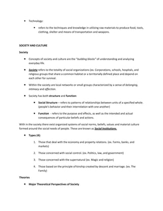      Technology:

                 refers to the techniques and knowledge in utilizing raw materials to produce food, tools,
                  clothing, shelter and means of transportation and weapons.



SOCIETY AND CULTURE

Society

         Concepts of society and culture are the “building blocks” of understanding and analyzing
          everyday life.

         Society refers to the totality of social organizations (ex. Corporations, schools, hospitals, and
          religious groups that share a common habitat or a territorially defined place and depend on
          each other for survival.

         Within the society are local networks or small groups characterized by a sense of belonging,
          intimacy and affection.

         Society has both structure and function:

                 Social Structure – refers to patterns of relationships between units of a specified whole.
                  (people’s behavior and their interrelation with one another)

                 Function - refers to the purpose and effects, as well as the intended and actual
                  consequences of particular beliefs and actions.

With in the society there exist organized systems of social norms, beliefs, values and material culture
formed around the social needs of people. These are known as Social Institutions.

         Types (4):

              1. Those that deal with the economy and property relations. (ex. Farms, banks, and
                 markets)

              2. Those concerned with social control. (ex. Politics, law, and government)

              3. Those concerned with the supernatural (ex. Magic and religion)

              4. Those based on the principle of kinship created by descent and marriage. (ex. The
                 Family)

Theories

         Major Theoretical Perspectives of Society
 