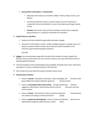    Structuralism Functionalism or Functionalism

                ▪   Advocates of this theory are, Durkheim, Weber, Thomas, Pareto, Parsons, and
                    Merton.

                ▪   Functionalist hold that society is a system made up of a set of elements or
                    components that are interrelated in a more or less stable way through a period
                    of time.

                ▪   Function refers to the “series of service activities carried on by an organized
                    group of persons in a society for the benefit of its members.”

   Conflict Theory by Karl Marx

           Society can be best studied through conflict and power struggle.

           They point out that within a society , wealth, prestige and power are always scarce, it is
            always a constant conflict for these scarce resources and the inequalities in the
            economic system would bring about revolution.

            CULTURE

   Culture is an encompassing concept which includes all the recipes for living, a blueprint for
    behavior and any social activity, the sum of human creations, and a way of life which serves as
    potential guide for behavior.

   From the standpoint of the anthropologists and sociologists, all people have culture. All humans
    participate in a culture in whatever statuses in life they have.

   Each society has its own distinctive systems therefore culture varies.

   Characteristics of Culture

           Culture is learned – Absorption of any habit , value, knowledge, skill  and taste of the
            group reflects the uniquely elaborate capacity of        humans to learn.

           Culture is transmitted orally and by writing - through conditioning,     imitation,
            suggestion, identification, reward and punishment, formal       instruction and mass
            communication.

           Culture is shared – the elements of culture result from living and         interacting with
            one another and emerge out of the social life of          people.

           Culture is patterned and integrated – culture is made up of elements       which are not
            haphazardly arranged but patterned into a unified       whole.
 