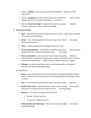    Culture is adaptive – No culture is static and each individual or generation makes
           adjustments.

          Culture is compulsory – members of the society have to follow the         culture in their
           dealings with others if they wish to get along successfully.

          Cultures interact and change – through trade networks, conquests,         migration,
           education and tourism, cultures interact and change.

   Dimensions of Culture

          Ideas – represents the nonmaterial aspects of culture. Humans express the meaning of
           their experiences through ideas.

          Beliefs – man’s conviction about the reality of things and are shared     ideas about
           how the world operates.

          Values – socially accepted and shared ideas about what is right.

          Common Understanding – use of gestures in interacting with other          members of the
           group without the constant need to explain what      one is doing.

          Norms and Sanctions – norms are shared rules or ideals designating    behavior in
           certain situations. Sanctions are imposed when members violates the norms in order to
           control their errant behavior maybe informal or informal, positive or negative.

          Folkways – are habits, conventions, customs and repetitive patterns of expected
           behavior and tend to be self-perpetuating .

    (ex. Pamanhikan)

          Mores – social norms that are essential to the welfare to the group and their cherished
           values. They have moral or ethical value and are associated with strong feelings of right
           or wrong.

          Laws – are formalized norms defined by a governing body or public         authority.

          Fashion, Fads, Crazes – operates primarily as forces of social change. They are short
           lived social norms which demand compliance at the        time they operate.

          Sanctions – are a system of rewards and punishments.

                  Rewards – positive sanctions

                  Punishment – negative sanctions

          Material Culture and Technology – refers to all the physical, tangible,   and concrete
           produced by people.
 