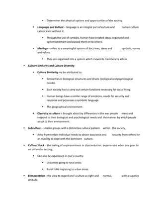    Determines the physical options and opportunities of the society.

           Language and Culture – language is an integral part of culture and          human culture
            cannot exist without it.

                   Through the use of symbols, human have created ideas, organized and
                    systemized them and passed them on to others.

           Ideology – refers to a meaningful system of doctrines, ideas and            symbols, norms
            and values.

                   They are organized into a system which moves its members to action.

   Culture Similarity and Culture Diversity

           Culture Similarity my be attributed to:

                   Similarities in biological structures and drives (biological and psychological
                    needs).

                   Each society has to carry out certain functions necessary for social living.

                   Human beings have a similar range of emotions, needs for security and
                    response and possesses a symbolic language.

                   The geographical environment .

           Diversity in culture is brought about by differences in the was people meet and
            respond to their biological and psychological needs and the manner by which people
            adapt to their environment.

   Subculture – smaller groups with a distinctive cultural pattern   within the society.

           Arise from certain individual needs to obtain assurance and         security from others for
            an inability to cope with the dominant culture.

   Culture Shock - the feeling of unpleasantness or disorientation experienced when one goes to
    an unfamiliar setting.

           Can also be experience in one’s country

                   Urbanites going to rural areas

                   Rural folks migrating to urban areas

   Ethnocentrism - the view to regard one’s culture as right and     normal,           with a superior
    attitude.
 