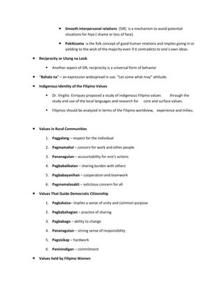    Smooth interpersonal relations (SIR) is a mechanism to avoid potential
                    situations for hiya ( shame or loss of face).

                   Pakikisama is the folk concept of good human relations and implies giving in or
                    yielding to the wish of the majority even if it contradicts to one’s own ideas.

   Reciprocity or Utang na Loob

           Another aspect of SIR, reciprocity is a universal form of behavior

   “Bahala na” – an expression widespread in use. “Let come what may” attitude.

   Indigenous Identity of the Filipino Values

           Dr. Virgilio Enriquez proposed a study of indigenous Filipino values  through the
            study and use of the local languages and research for core and surface values.

           Filipinos should be analyzed in terms of the Filipino worldview, experience and milieu.



   Values in Rural Communities

        1. Paggalang – respect for the individual

        2. Pagmamahal – concern for work and other people

        3. Pananagutan – accountability for one’s actions

        4. Pagbabalikatan – sharing burden with others

        5. Pagbabayanihan – cooperation and teamwork

        6. Pagmamalasakit – solicitous concern for all

   Values That Guide Democratic Citizenship

        1. Pagkakaisa– implies a sense of unity and common purpose

        2. Pagbabahagian – practice of sharing

        3. Pagbabago – ability to change

        4. Pananagutan – strong sense of responsibility

        5. Pagsisikap – hardwork

        6. Paninindigan – commitment

   Values held by Filipino Women
 