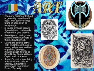 •   The early history of Irish art
    is generally considered to
    begin with early carvings
    found at sites such as
    Newgrange
•   is traced through Bronze
    Age artefacts, particularly
    ornamental gold objects,
•   the religious carvings and
    illuminated manuscripts of
    the medieval period.
•   During the course of the
    19th and 20th centuries, a
    strong indigenous tradition
    of painting emerged,
    including such figures as
    John Butler Yeats, William
    Orpen and Jack Yeats.
•    Ireland's best known living
    artists include Louis le
    Brocquy, a figurative
    painter and print maker,
    Brian O'Doherty
 