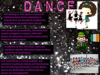 Irish dancing or Irish dance is a group of
  traditional dance forms originating in
  Ireland which can broadly be divided into
  social dance and performance dances

Irish set dances are quadrilles, danced by four
couples arranged in a square, while céilí
dances are danced by varied formations (céilí)
of two to sixteen people.

   In addition to their formation, there are
   significant stylistic differences between these
   two forms of social dance.


Irish social dance is a living tradition, and
variations in particular dances are found across
the Irish dancing community; in some places,
dances are deliberately modified and new
dances are choreographed.
 