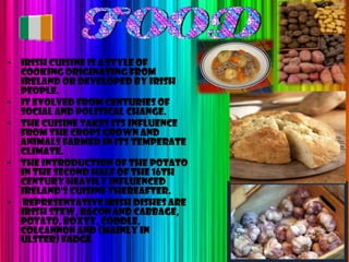 • Irish cuisine is a style of
  cooking originating from
  Ireland or developed by Irish
  people.
• It evolved from centuries of
  social and political change.
• The cuisine takes its influence
  from the crops grown and
  animals farmed in its temperate
  climate.
• The introduction of the potato
  in the second half of the 16th
  century heavily influenced
  Ireland's cuisine thereafter.
• Representative Irish dishes are
  Irish stew, bacon and cabbage,
  potato, boxty, coddle,
  colcannon and (mainly in
  Ulster) fadge.
 