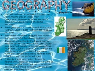 •   Ireland is an island in northwest Europe in the
    north Atlantic Ocean whose main
    geographical features include low central
    plains surrounded by a ring of coastal
    mountains.
•    The highest peak is Carrauntoohil (Irish: Corrán
    Tuathail), which is 1,041 metres (3,415 ft) above
    sea level.
•    The western coastline is rugged, with many
    islands, peninsulas, headlands and bays.
•    The island is bisected by the River Shannon,
    which at 386 km (240 mi) with a 113 km (70 mi)
    estuary is the longest river in Ireland and flows
    south from County Cavan in Ulster to meet the
    Atlantic just south of Limerick. There are a
    number of sizeable lakes along Ireland's rivers,
    of which Lough Neagh is the largest.
•   Politically, the island consists of the state,
    Ireland, with jurisdiction over about five sixths of
    the island; and Northern Ireland, a constituent
    country of the United Kingdom, with jurisdiction
    over the remaining sixth
 