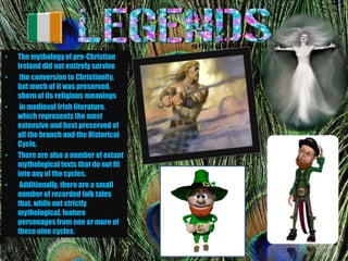 •   The mythology of pre-Christian
    Ireland did not entirely survive
•    the conversion to Christianity,
    but much of it was preserved,
    shorn of its religious meanings
•    in medieval Irish literature,
    which represents the most
    extensive and best preserved of
    all the branch and the Historical
    Cycle.
•   There are also a number of extant
    mythological texts that do not fit
    into any of the cycles.
•    Additionally, there are a small
    number of recorded folk tales
    that, while not strictly
    mythological, feature
    personages from one or more of
    these nine cycles.
 