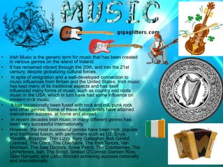 •   Irish Music is the generic term for music that has been created
    in various genres on the island of Ireland.
•   It has remained vibrant through the 20th, and into the 21st
    century, despite globalizing cultural forces.
•    In spite of emigration and a well-developed connection to
    music influences from Britain and the United States, Irish music
    has kept many of its traditional aspects and has itself
    influenced many forms of music, such as country and roots
    music in the USA, which in turn have had some influence on
    modern rock music.
•    It has occasionally been fused with rock and roll, punk rock
    and other genres. Some of these fusion artists have attained
    mainstream success, at home and abroad.
•    In recent decades Irish music in many different genres has
    been very successful internationally.
•   However, the most successful genres have been rock, popular
    and traditional fusion, with performers such as U2, Enya,
    Westlife, Boyzone, Thin Lizzy, Rory Gallagher, Bob Geldof,
    Clannad, The Corrs, The Chieftains, The Irish Tenors, Van
    Morrison, The Saw Doctors, Snow Patrol, The Cranberries, The
    Undertones, Ash, The Script, Sinéad O'Connor, Damien Rice,
    Glen Hansard, and Celtic Woman achieving success nationally
    and internationally.
 