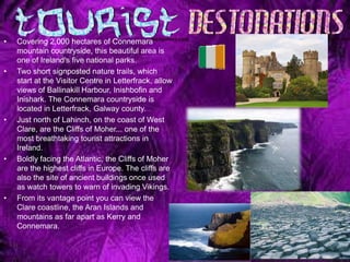 •   Covering 2,000 hectares of Connemara
    mountain countryside, this beautiful area is
    one of Ireland's five national parks.
•   Two short signposted nature trails, which
    start at the Visitor Centre in Letterfrack, allow
    views of Ballinakill Harbour, Inishbofin and
    Inishark. The Connemara countryside is
    located in Letterfrack, Galway county.
•   Just north of Lahinch, on the coast of West
    Clare, are the Cliffs of Moher... one of the
    most breathtaking tourist attractions in
    Ireland.
•   Boldly facing the Atlantic, the Cliffs of Moher
    are the highest cliffs in Europe. The cliffs are
    also the site of ancient buildings once used
    as watch towers to warn of invading Vikings.
•   From its vantage point you can view the
    Clare coastline, the Aran Islands and
    mountains as far apart as Kerry and
    Connemara.
 