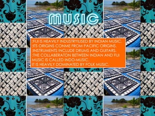 :FIJI IS HEAVILY INDUSTRYILISED BY INDIAN MUSIC.
:ITS ORIGINS CONME FROM PACIFIC ORIGINS.
:INSTRUMENTS INCLUDE DRUMS AND GUITARS.
:THE COLLABERATON BETWEEN INDIAN AND FIJI
MUSIC IS CALLED INDO-MUSIC.
IT IS HEAVILY DOMINATED BY FOLK MUSIC.
 