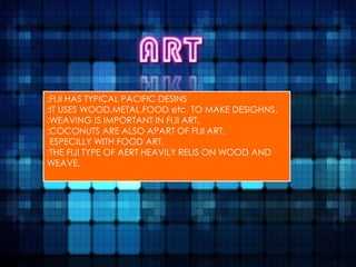 :FIJI HAS TYPICAL PACIFIC DESINS
:IT USES WOOD,METAL,FOOD etc. TO MAKE DESIGHNS.
:WEAVING IS IMPORTANT IN FIJI ART.
:COCONUTS ARE ALSO APART OF FIJI ART.
 ESPECILLY WITH FOOD ART.
:THE FIJI TYPE OF AERT HEAVILY RELIS ON WOOD AND
WEAVE.
 