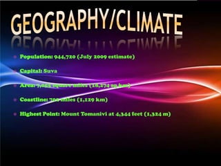    Population: 944,720 (July 2009 estimate)

   Capital: Suva

   Area: 7,055 square miles (18,274 sq km)

   Coastline: 702 miles (1,129 km)

   Highest Point: Mount Tomanivi at 4,344 feet (1,324 m)
 