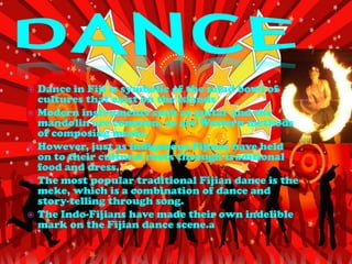    Dance in Fiji is symbolic of the salad bowl of
    cultures that exist on the islands
   Modern instruments such as guitar and the
    mandolin are common, as are Western methods
    of composing music.
   However, just as indigenous Fijians have held
    on to their cultural roots through traditional
    food and dress,
   The most popular traditional Fijian dance is the
    meke, which is a combination of dance and
    story-telling through song.
   The Indo-Fijians have made their own indelible
    mark on the Fijian dance scene.a
 