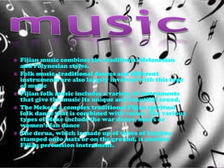    Fijian music combines the traditional Melanesian
    and Polynesian styles.
   Folk music, traditional dances and different
    instruments are also largely involved with this type
    of music
   Fijian folk music includes a variety of instruments
    that give the music its unique and beautiful sound,
   The Meke is a complex traditional Fijian spiritual
    folk dance that is combined with voices. The various
    types of Meke include the war dance, men’s or
    women’s fan dance
   The derua, which is made up of tubes of bamboo
    stamped onto mats or on the ground, is another
    Fijian percussion instrument.
 