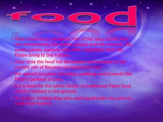    Fijian food has a wonderful mix of the spicy curries that
    are influenced by the Indian people and the coconut, fish,
    sweet potato, cassava and other vegetables that the
    Fijians bring to the culture.
   Over time this food has developed and evolved to the
    current mix of flavours we experience now
   For special occasions including weddings and funerals the
    Fijian’s perform a Lovo.
   It is a feast for the whole family of traditional Fijian food
    which is cooked in the ground.
   In ancient cooking they also used handmade clay pots to
    cook their food in.
 