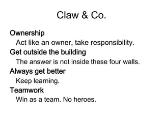 Claw & Co.
Ownership
 Act like an owner, take responsibility.
Get outside the building
 The answer is not inside these four walls.
Always get better
 Keep learning.
Teamwork
 Win as a team. No heroes.
 
