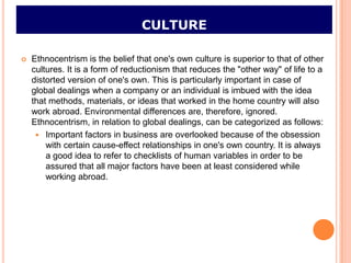 CULTURE

   Ethnocentrism is the belief that one's own culture is superior to that of other
    cultures. It is a form of reductionism that reduces the "other way" of life to a
    distorted version of one's own. This is particularly important in case of
    global dealings when a company or an individual is imbued with the idea
    that methods, materials, or ideas that worked in the home country will also
    work abroad. Environmental differences are, therefore, ignored.
    Ethnocentrism, in relation to global dealings, can be categorized as follows:
      Important factors in business are overlooked because of the obsession
        with certain cause-effect relationships in one's own country. It is always
        a good idea to refer to checklists of human variables in order to be
        assured that all major factors have been at least considered while
        working abroad.
 