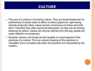 CULTURE


   The core of a culture is formed by values. They are broad tendencies for
    preferences of certain state of affairs to others (good-evil, right-wrong,
    natural-unnatural). Many values remain unconscious to those who hold
    them. Therefore they often cannot be discussed, nor they can be directly
    observed by others. Values can only be inferred from the way people act
    under different circumstances.
   Symbols, heroes, and rituals are the tangible or visual aspects of the
    practices of a culture. The true cultural meaning of the practices is
    intangible; this is revealed only when the practices are interpreted by the
    insiders.
 