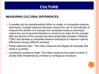 CULTURE

MEASURING CULTURAL DIFFERENCES

   A variable can be operationalized either by single- or composite-measure
    techniques. A single-measure technique means the use of one indicator to
    measure the domain of a concept; the composite-measure technique
    means the use of several indicators to construct an index for the concept
    after the domain of the concept has been empirically sampled. Hofstede
    (1997) has devised a composite-measure technique to measure cultural
    differences among different societies:
   Power distance index: The index measures the degree of inequality that
    exists in a society.
   Uncertainty avoidance index: The index measures the extent to which a
    society feels threatened by uncertain or ambiguous situations.
 