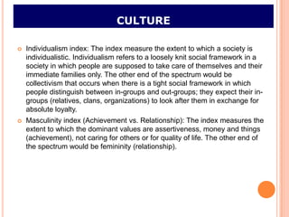 CULTURE

   Individualism index: The index measure the extent to which a society is
    individualistic. Individualism refers to a loosely knit social framework in a
    society in which people are supposed to take care of themselves and their
    immediate families only. The other end of the spectrum would be
    collectivism that occurs when there is a tight social framework in which
    people distinguish between in-groups and out-groups; they expect their in-
    groups (relatives, clans, organizations) to look after them in exchange for
    absolute loyalty.
   Masculinity index (Achievement vs. Relationship): The index measures the
    extent to which the dominant values are assertiveness, money and things
    (achievement), not caring for others or for quality of life. The other end of
    the spectrum would be femininity (relationship).
 