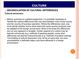 CULTURE
   RECONCILIATION OF CULTURAL DIFFERENCES
Cultural awareness:

   Before venturing on a global assignment, it is probably necessary to
    identify the cultural differences that may exist between one's home country
    and the country of business operation. Where the differences exist, one
    must decide whether and to what extent the home-country practices may
    be adapted to the foreign environment. Most of the times the differences
    are not very apparent or tangible. Certain aspects of a culture may be
    learned consciously (e.g. methods of greeting people), some other
    differences are learned subconsciously (e.g. methods of problem solving).
    The building of cultural awareness may not be an easy task, but once
    accomplished, it definitely helps a job done efficiently in a foreign
    environment.
 
