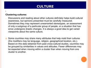 CULTURE

Clustering cultures:
o   Discussions and reading about other cultures definitely helps build cultural
    awareness, but opinions presented must be carefully measured.
    Sometimes they may represent unwarranted stereotypes, an assessment
    of only a subgroup of a particular group of people, or a situation that has
    since undergone drastic changes. It is always a good idea to get varied
    viewpoints about the same culture.

   Some countries may share many attributes that help mold their cultures
    (the modifiers may be language, religion, geographical location, etc.).
    Based on this data obtained from past cross-cultural studies, countries may
    be grouped by similarities in values and attitudes. Fewer differences may
    be expected when moving within a cluster than when moving from one
    cluster to another.
 
